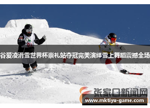 谷爱凌滑雪世界杯崇礼站夺冠完美演绎雪上舞蹈震撼全场