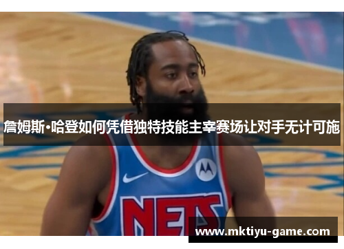 詹姆斯·哈登如何凭借独特技能主宰赛场让对手无计可施