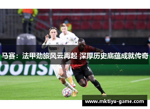 马赛：法甲劲旅风云再起 深厚历史底蕴成就传奇
